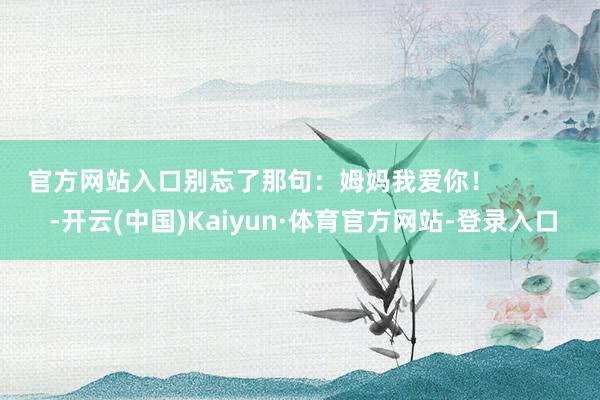 官方网站入口别忘了那句：姆妈我爱你！            -开云(中国)Kaiyun·体育官方网站-登录入口