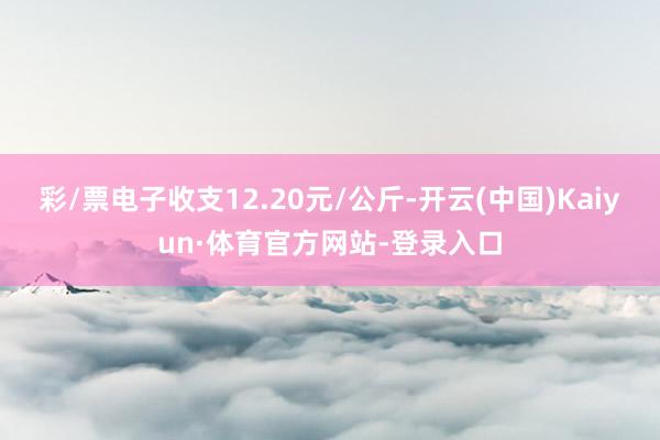 彩/票电子收支12.20元/公斤-开云(中国)Kaiyun·体育官方网站-登录入口