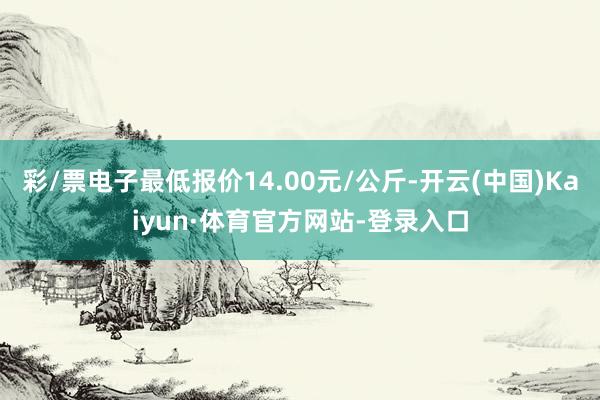 彩/票电子最低报价14.00元/公斤-开云(中国)Kaiyun·体育官方网站-登录入口