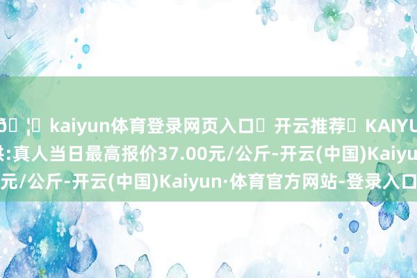 🦄kaiyun体育登录网页入口✅开云推荐✅KAIYUN SPORTS为您提供:真人当日最高报价37.00元/公斤-开云(中国)Kaiyun·体育官方网站-登录入口