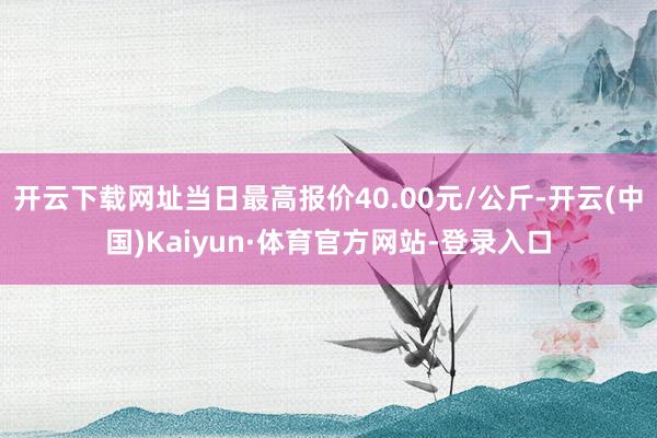 开云下载网址当日最高报价40.00元/公斤-开云(中国)Kaiyun·体育官方网站-登录入口