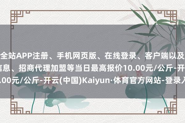 全站APP注册、手机网页版、在线登录、客户端以及发布平台优惠活动信息、招商代理加盟等当日最高报价10.00元/公斤-开云(中国)Kaiyun·体育官方网站-登录入口