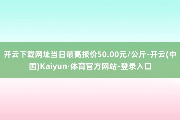 开云下载网址当日最高报价50.00元/公斤-开云(中国)Kaiyun·体育官方网站-登录入口