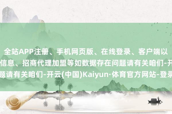 全站APP注册、手机网页版、在线登录、客户端以及发布平台优惠活动信息、招商代理加盟等如数据存在问题请有关咱们-开云(中国)Kaiyun·体育官方网站-登录入口