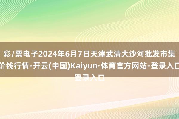 彩/票电子2024年6月7日天津武清大沙河批发市集价钱行情-开云(中国)Kaiyun·体育官方网站-登录入口