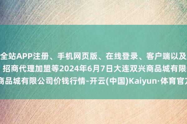 全站APP注册、手机网页版、在线登录、客户端以及发布平台优惠活动信息、招商代理加盟等2024年6月7日大连双兴商品城有限公司价钱行情-开云(中国)Kaiyun·体育官方网站-登录入口