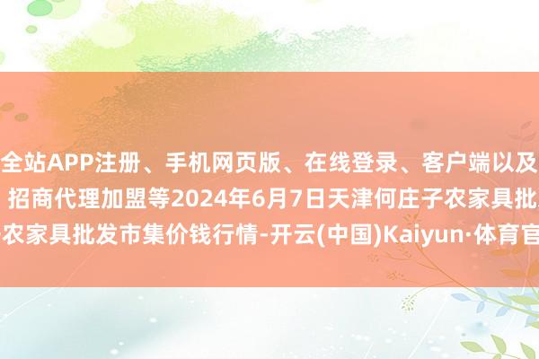 全站APP注册、手机网页版、在线登录、客户端以及发布平台优惠活动信息、招商代理加盟等2024年6月7日天津何庄子农家具批发市集价钱行情-开云(中国)Kaiyun·体育官方网站-登录入口