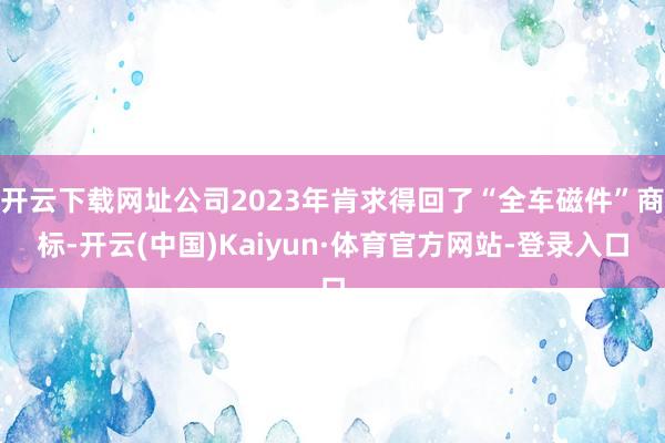 开云下载网址公司2023年肯求得回了“全车磁件”商标-开云(中国)Kaiyun·体育官方网站-登录入口