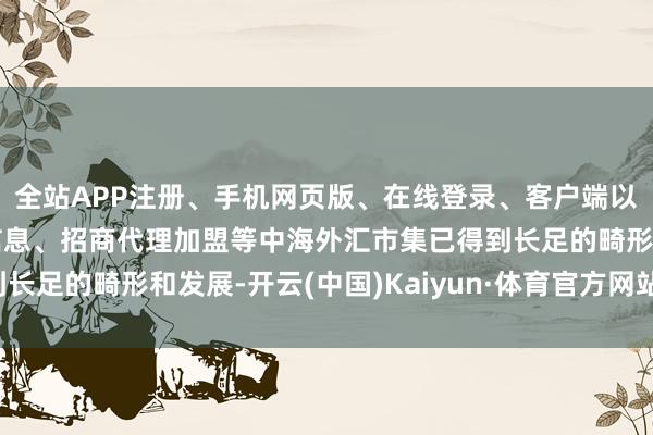 全站APP注册、手机网页版、在线登录、客户端以及发布平台优惠活动信息、招商代理加盟等中海外汇市集已得到长足的畸形和发展-开云(中国)Kaiyun·体育官方网站-登录入口