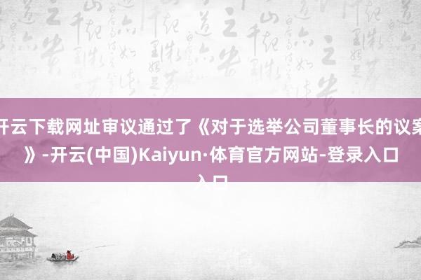 开云下载网址审议通过了《对于选举公司董事长的议案》-开云(中国)Kaiyun·体育官方网站-登录入口