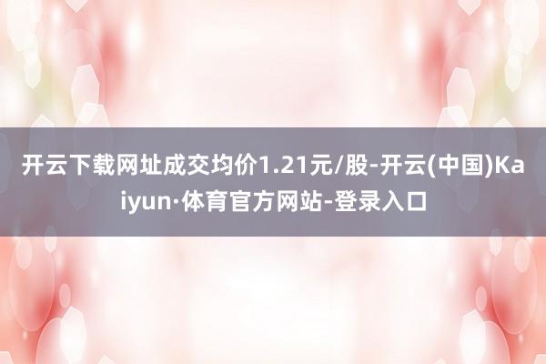 开云下载网址成交均价1.21元/股-开云(中国)Kaiyun·体育官方网站-登录入口