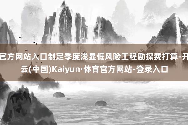 官方网站入口制定季度浅显低风险工程勘探费打算-开云(中国)Kaiyun·体育官方网站-登录入口