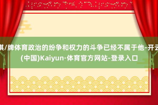 棋/牌体育政治的纷争和权力的斗争已经不属于他-开云(中国)Kaiyun·体育官方网站-登录入口