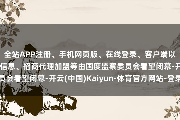 全站APP注册、手机网页版、在线登录、客户端以及发布平台优惠活动信息、招商代理加盟等由国度监察委员会看望闭幕-开云(中国)Kaiyun·体育官方网站-登录入口