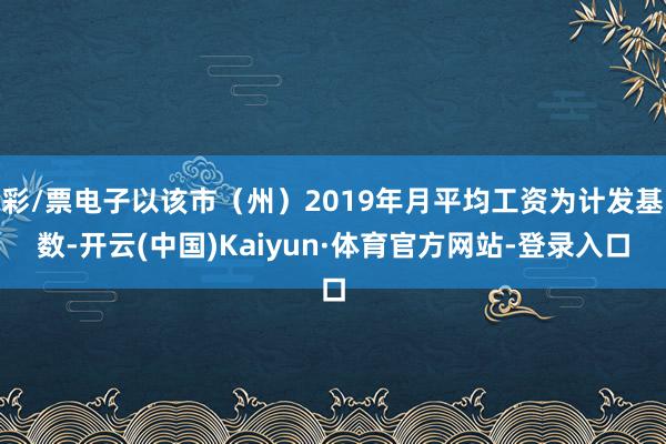 彩/票电子以该市（州）2019年月平均工资为计发基数-开云(中国)Kaiyun·体育官方网站-登录入口