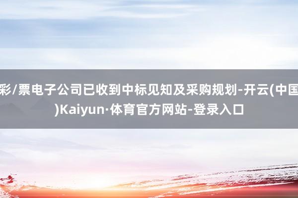 彩/票电子公司已收到中标见知及采购规划-开云(中国)Kaiyun·体育官方网站-登录入口