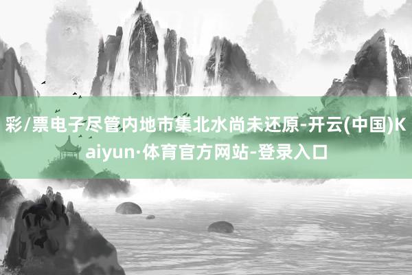 彩/票电子尽管内地市集北水尚未还原-开云(中国)Kaiyun·体育官方网站-登录入口