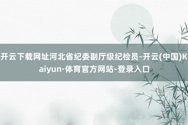 开云下载网址河北省纪委副厅级纪检员-开云(中国)Kaiyun·体育官方网站-登录入口