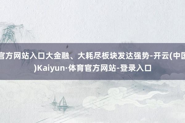 官方网站入口大金融、大耗尽板块发达强势-开云(中国)Kaiyun·体育官方网站-登录入口