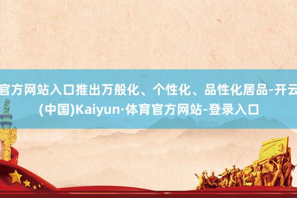 官方网站入口推出万般化、个性化、品性化居品-开云(中国)Kaiyun·体育官方网站-登录入口