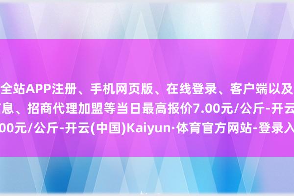 全站APP注册、手机网页版、在线登录、客户端以及发布平台优惠活动信息、招商代理加盟等当日最高报价7.00元/公斤-开云(中国)Kaiyun·体育官方网站-登录入口