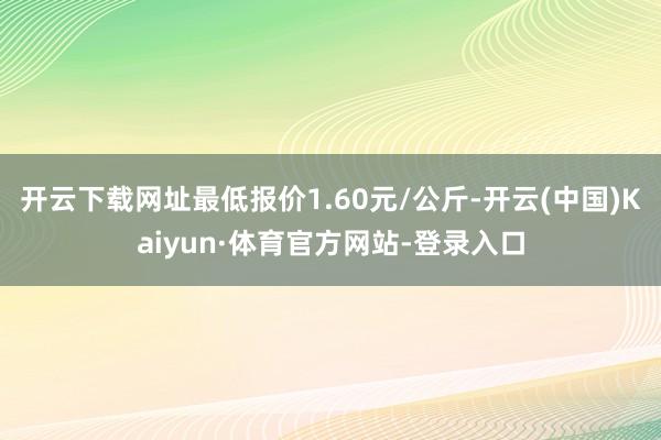 开云下载网址最低报价1.60元/公斤-开云(中国)Kaiyun·体育官方网站-登录入口