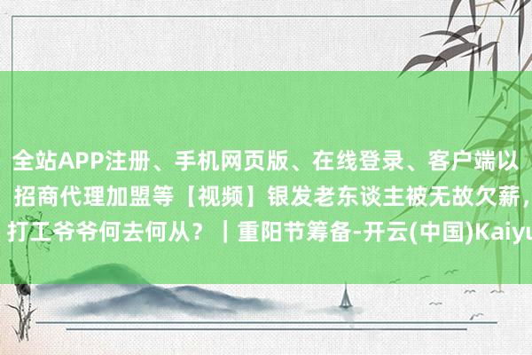 全站APP注册、手机网页版、在线登录、客户端以及发布平台优惠活动信息、招商代理加盟等【视频】银发老东谈主被无故欠薪，打工爷爷何去何从？｜重阳节筹备-开云(中国)Kaiyun·体育官方网站-登录入口