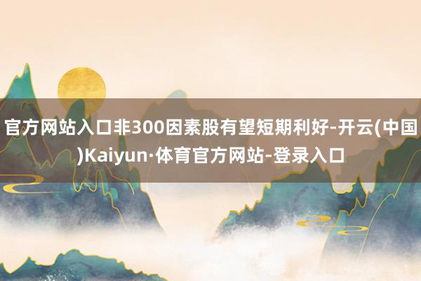 官方网站入口非300因素股有望短期利好-开云(中国)Kaiyun·体育官方网站-登录入口