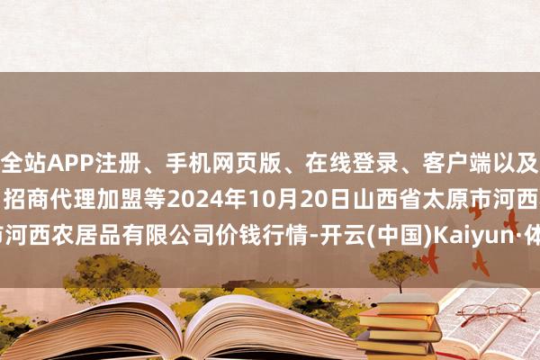 全站APP注册、手机网页版、在线登录、客户端以及发布平台优惠活动信息、招商代理加盟等2024年10月20日山西省太原市河西农居品有限公司价钱行情-开云(中国)Kaiyun·体育官方网站-登录入口