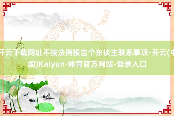 开云下载网址不按法例报告个东谈主联系事项-开云(中国)Kaiyun·体育官方网站-登录入口