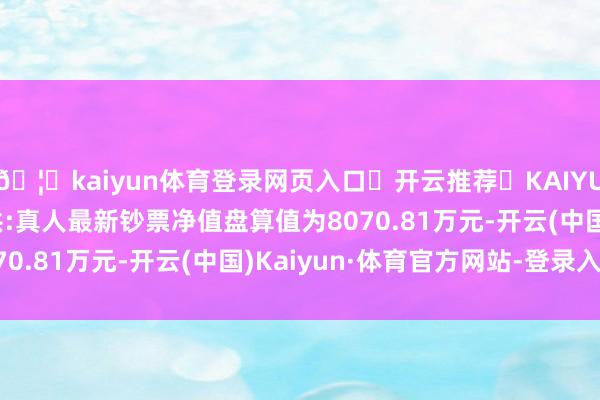 🦄kaiyun体育登录网页入口✅开云推荐✅KAIYUN SPORTS为您提供:真人最新钞票净值盘算值为8070.81万元-开云(中国)Kaiyun·体育官方网站-登录入口