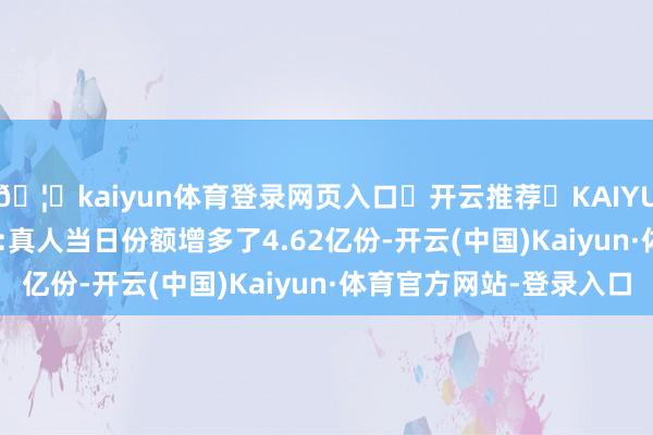 🦄kaiyun体育登录网页入口✅开云推荐✅KAIYUN SPORTS为您提供:真人当日份额增多了4.62亿份-开云(中国)Kaiyun·体育官方网站-登录入口