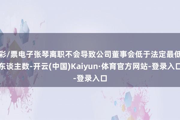 彩/票电子张琴离职不会导致公司董事会低于法定最低东谈主数-开云(中国)Kaiyun·体育官方网站-登录入口