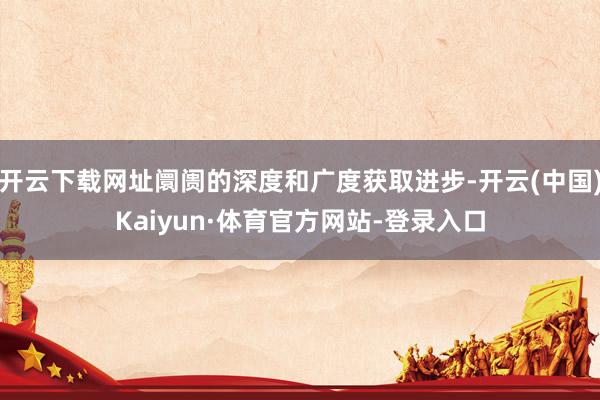 开云下载网址阛阓的深度和广度获取进步-开云(中国)Kaiyun·体育官方网站-登录入口