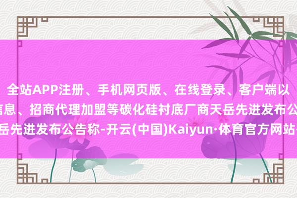 全站APP注册、手机网页版、在线登录、客户端以及发布平台优惠活动信息、招商代理加盟等碳化硅衬底厂商天岳先进发布公告称-开云(中国)Kaiyun·体育官方网站-登录入口