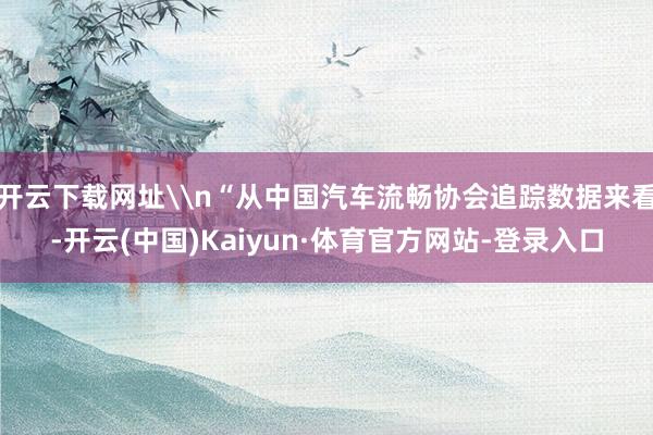 开云下载网址\n“从中国汽车流畅协会追踪数据来看-开云(中国)Kaiyun·体育官方网站-登录入口