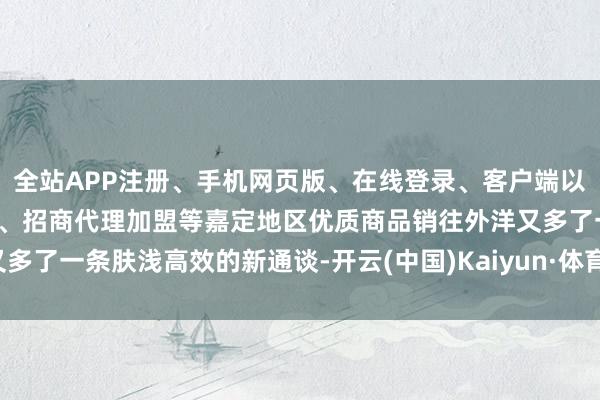 全站APP注册、手机网页版、在线登录、客户端以及发布平台优惠活动信息、招商代理加盟等嘉定地区优质商品销往外洋又多了一条肤浅高效的新通谈-开云(中国)Kaiyun·体育官方网站-登录入口