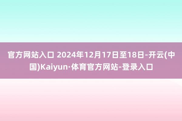 官方网站入口 2024年12月17日至18日-开云(中国)Kaiyun·体育官方网站-登录入口