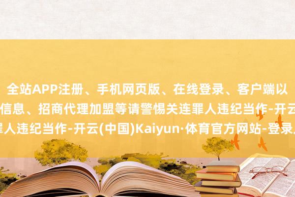 全站APP注册、手机网页版、在线登录、客户端以及发布平台优惠活动信息、招商代理加盟等请警惕关连罪人违纪当作-开云(中国)Kaiyun·体育官方网站-登录入口