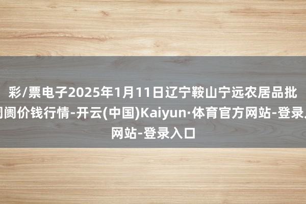 彩/票电子2025年1月11日辽宁鞍山宁远农居品批发阛阓价钱行情-开云(中国)Kaiyun·体育官方网站-登录入口