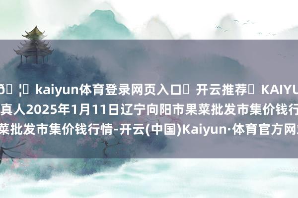 🦄kaiyun体育登录网页入口✅开云推荐✅KAIYUN SPORTS为您提供:真人2025年1月11日辽宁向阳市果菜批发市集价钱行情-开云(中国)Kaiyun·体育官方网站-登录入口