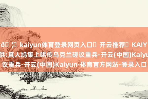 🦄kaiyun体育登录网页入口✅开云推荐✅KAIYUN SPORTS为您提供:真人鸠集上哄传乌克兰磋议重兵-开云(中国)Kaiyun·体育官方网站-登录入口