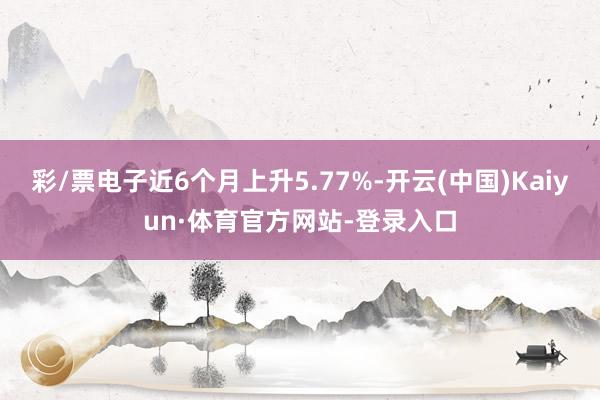 彩/票电子近6个月上升5.77%-开云(中国)Kaiyun·体育官方网站-登录入口