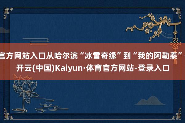 官方网站入口从哈尔滨“冰雪奇缘”到“我的阿勒泰”-开云(中国)Kaiyun·体育官方网站-登录入口