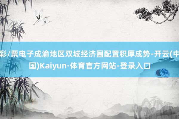 彩/票电子成渝地区双城经济圈配置积厚成势-开云(中国)Kaiyun·体育官方网站-登录入口