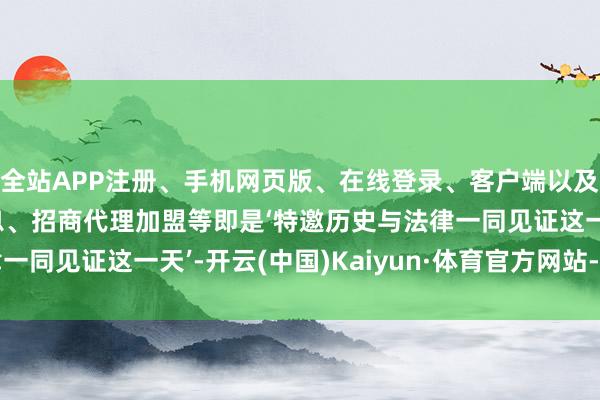 全站APP注册、手机网页版、在线登录、客户端以及发布平台优惠活动信息、招商代理加盟等即是‘特邀历史与法律一同见证这一天’-开云(中国)Kaiyun·体育官方网站-登录入口