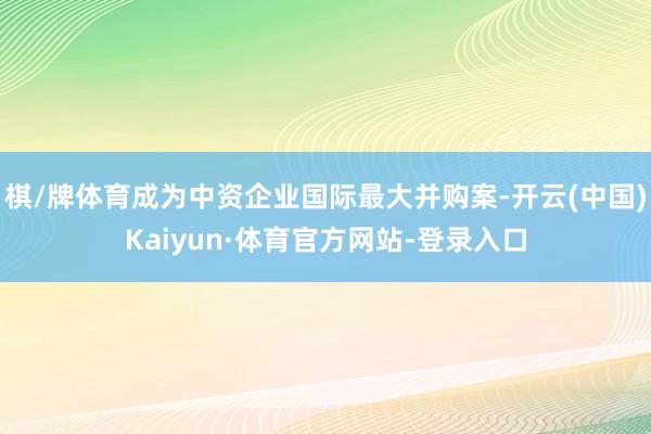 棋/牌体育成为中资企业国际最大并购案-开云(中国)Kaiyun·体育官方网站-登录入口