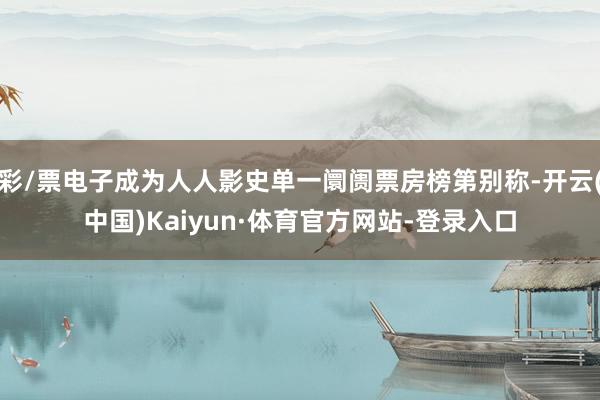 彩/票电子成为人人影史单一阛阓票房榜第别称-开云(中国)Kaiyun·体育官方网站-登录入口