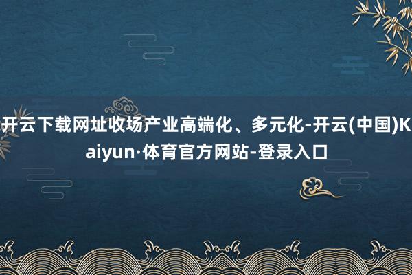 开云下载网址收场产业高端化、多元化-开云(中国)Kaiyun·体育官方网站-登录入口