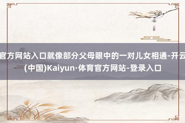 官方网站入口就像部分父母眼中的一对儿女相通-开云(中国)Kaiyun·体育官方网站-登录入口